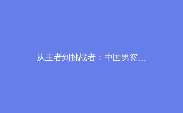从王者到挑战者：中国男篮新老交替阵痛期的战术转型与未来展望