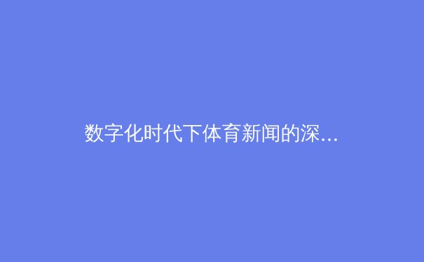 数字化时代下体育新闻的深度变革：从资讯传递到情感共鸣的跨越 - 3